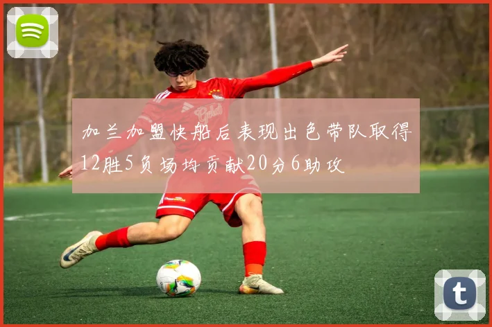 加兰加盟快船后表现出色带队取得12胜5负场均贡献20分6助攻
