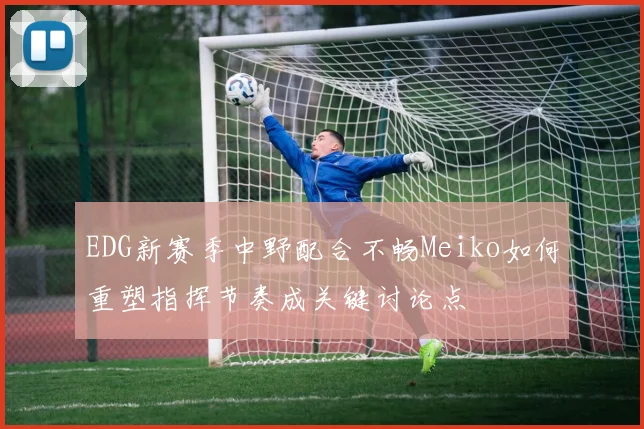 EDG新赛季中野配合不畅Meiko如何重塑指挥节奏成关键讨论点