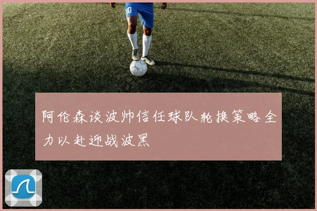 阿伦森谈波帅信任球队轮换策略全力以赴迎战波黑