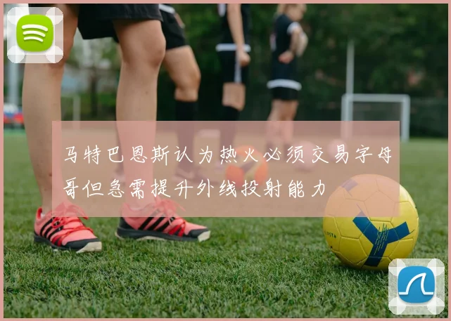 马特巴恩斯认为热火必须交易字母哥但急需提升外线投射能力
