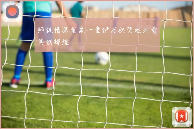 师徒情深重聚一堂伊万祝贺达利奇再创辉煌