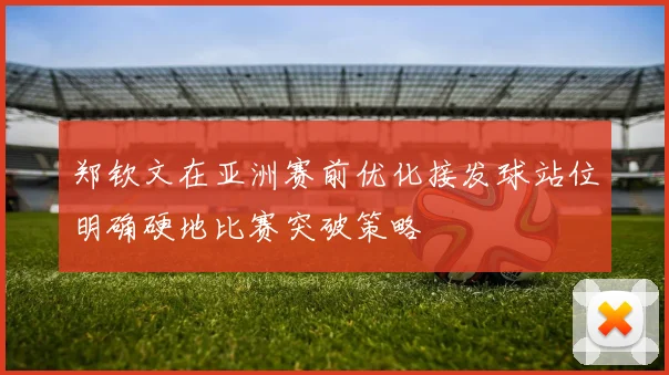 郑钦文在亚洲赛前优化接发球站位明确硬地比赛突破策略