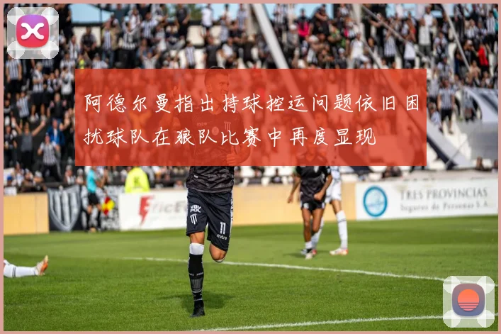 阿德尔曼指出持球控运问题依旧困扰球队在狼队比赛中再度显现