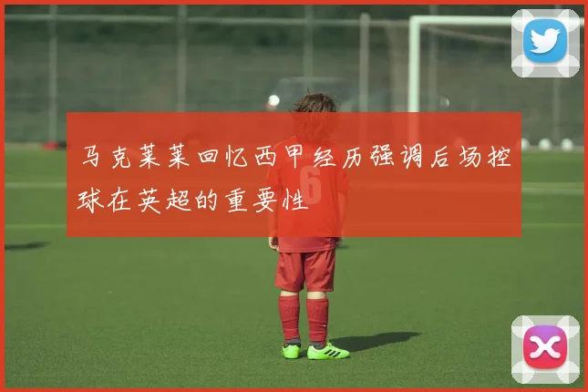马克莱莱回忆西甲经历强调后场控球在英超的重要性
