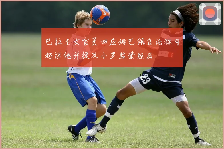 巴拉圭女官员回应姆巴佩言论称可起诉他并提及小罗监禁经历
