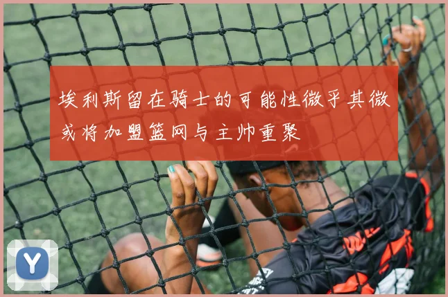 埃利斯留在骑士的可能性微乎其微或将加盟篮网与主帅重聚