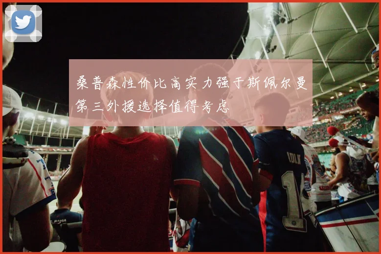 桑普森性价比高实力强于斯佩尔曼第三外援选择值得考虑