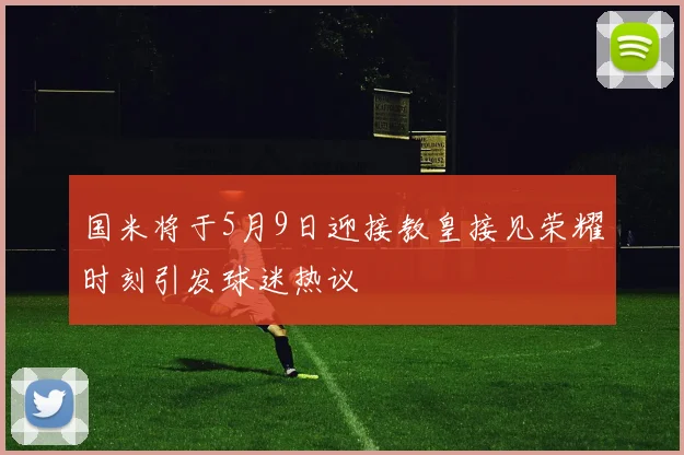 国米将于5月9日迎接教皇接见荣耀时刻引发球迷热议