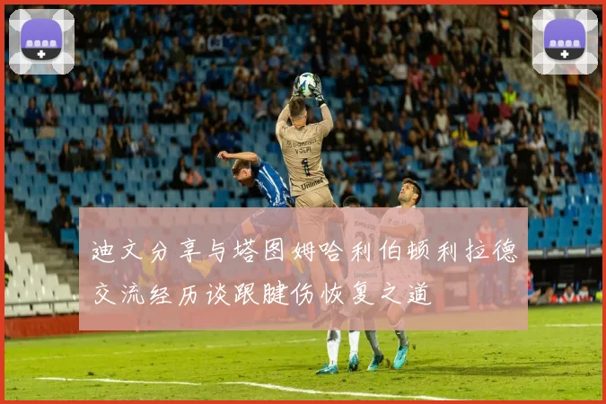 迪文分享与塔图姆哈利伯顿利拉德交流经历谈跟腱伤恢复之道