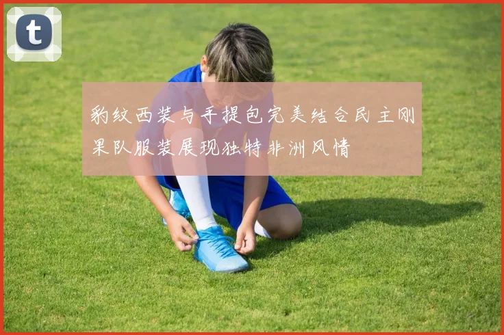 豹纹西装与手提包完美结合民主刚果队服装展现独特非洲风情
