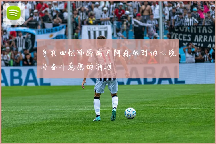亨利回忆降薪离开阿森纳时的心境与奋斗意愿的消逝