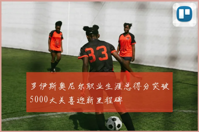 罗伊斯奥尼尔职业生涯总得分突破5000大关喜迎新里程碑