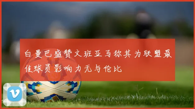 白曼巴盛赞文班亚马称其为联盟最佳球员影响力无与伦比
