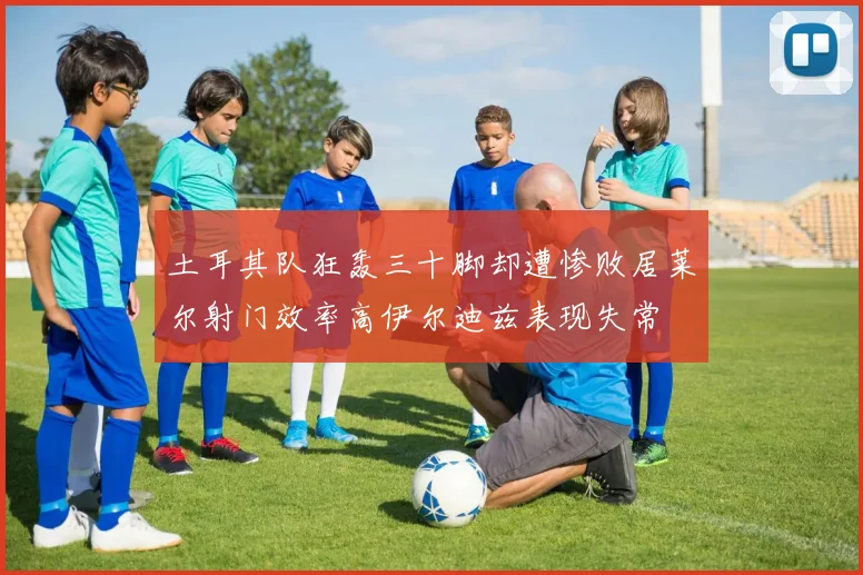 土耳其队狂轰三十脚却遭惨败居莱尔射门效率高伊尔迪兹表现失常