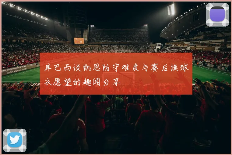 库巴西谈凯恩防守难度与赛后换球衣愿望的趣闻分享