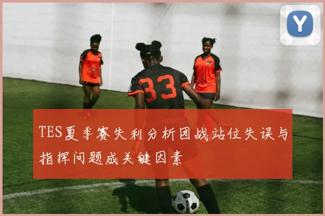 TES夏季赛失利分析团战站位失误与指挥问题成关键因素