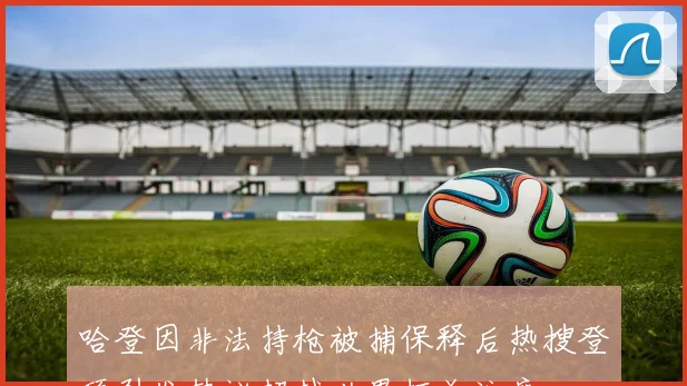 哈登因非法持枪被捕保释后热搜登顶引发热议超越世界杯关注度