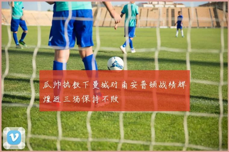 瓜帅执教下曼城对南安普顿战绩辉煌近三场保持不败