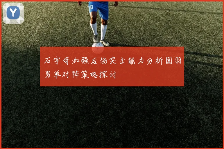 石宇奇加强后场突击能力分析国羽男单对阵策略探讨