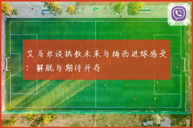 艾马尔谈执教未来与梅西进球感受：解脱与期待并存