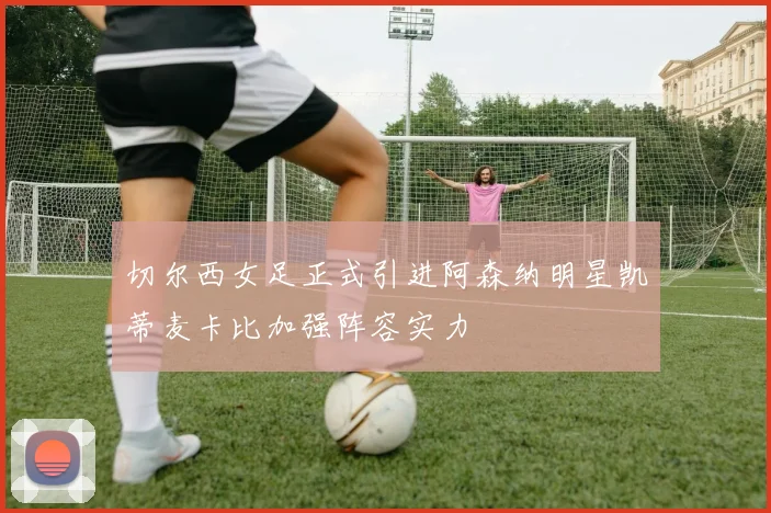 切尔西女足正式引进阿森纳明星凯蒂麦卡比加强阵容实力