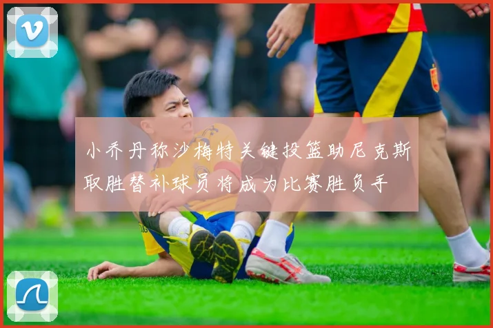 小乔丹称沙梅特关键投篮助尼克斯取胜替补球员将成为比赛胜负手