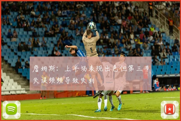詹姆斯：上半场表现出色但第三节失误频频导致失利