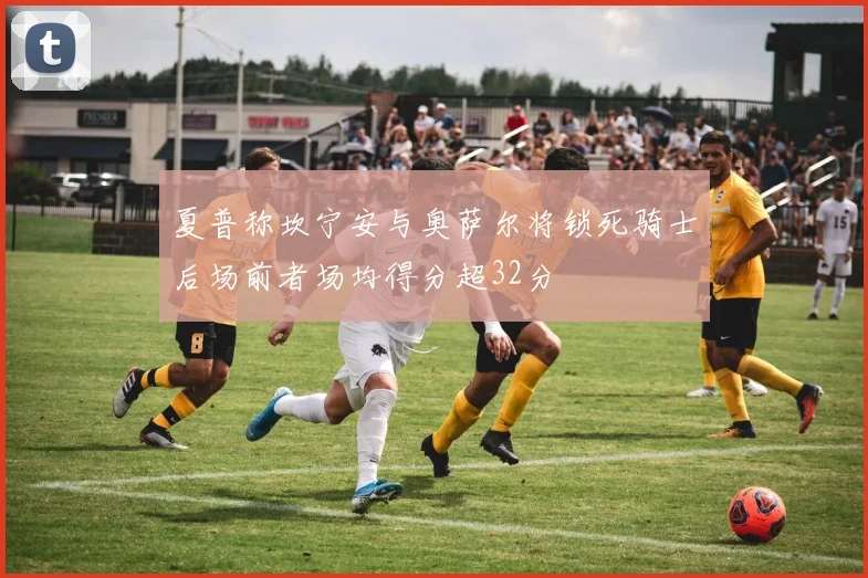 夏普称坎宁安与奥萨尔将锁死骑士后场前者场均得分超32分
