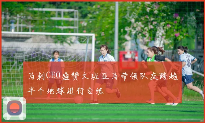 马刺CEO盛赞文班亚马带领队友跨越半个地球进行合练