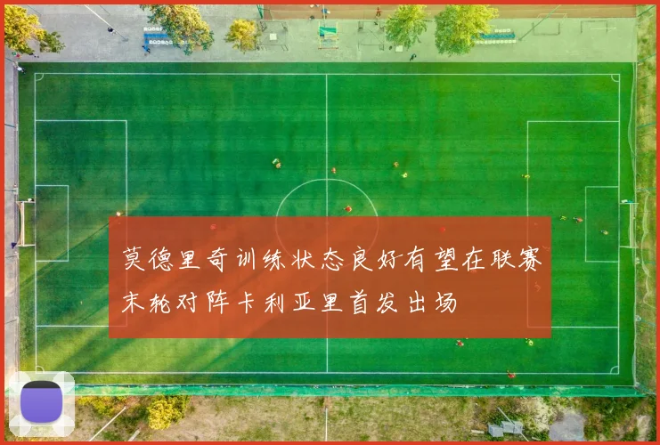 莫德里奇训练状态良好有望在联赛末轮对阵卡利亚里首发出场