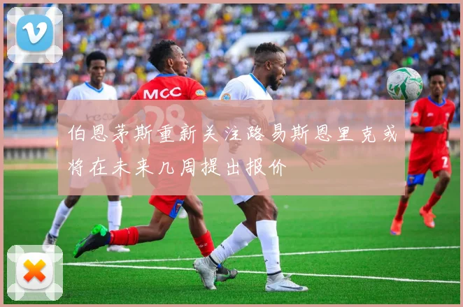 伯恩茅斯重新关注路易斯恩里克或将在未来几周提出报价