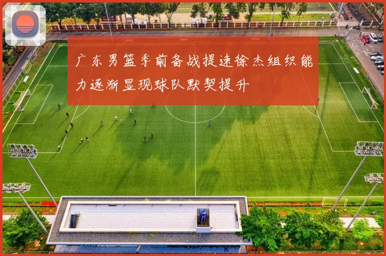广东男篮季前备战提速徐杰组织能力逐渐显现球队默契提升