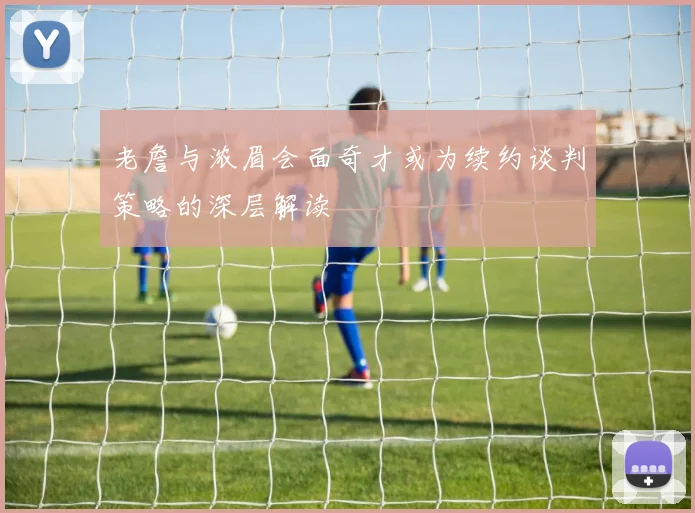 老詹与浓眉会面奇才或为续约谈判策略的深层解读