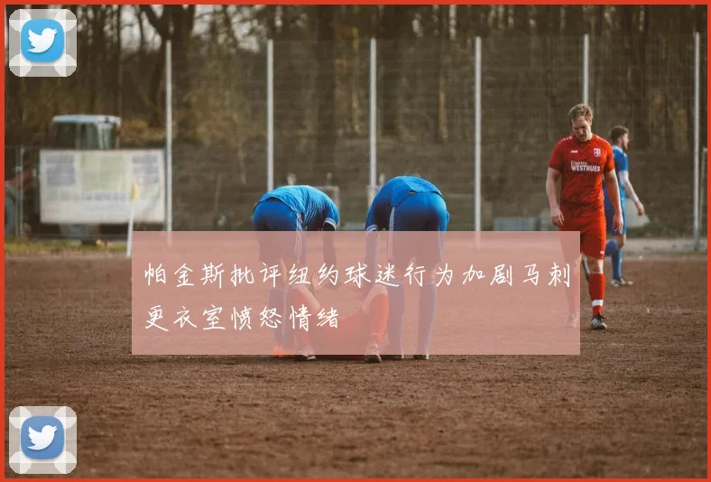 帕金斯批评纽约球迷行为加剧马刺更衣室愤怒情绪