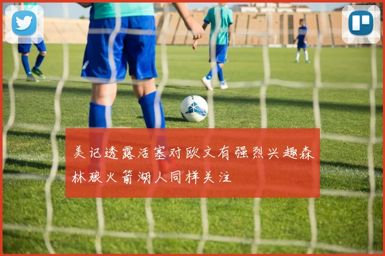 美记透露活塞对欧文有强烈兴趣森林狼火箭湖人同样关注