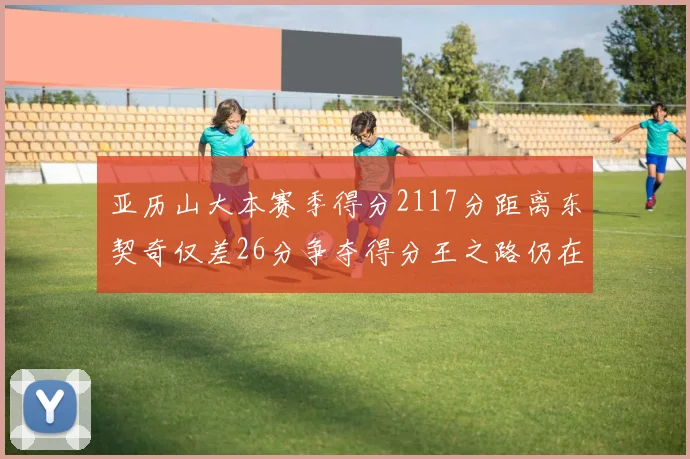 亚历山大本赛季得分2117分距离东契奇仅差26分争夺得分王之路仍在继续