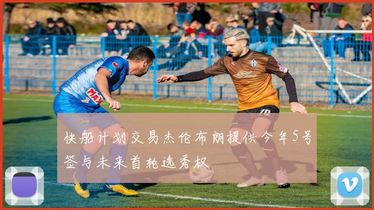 快船计划交易杰伦布朗提供今年5号签与未来首轮选秀权