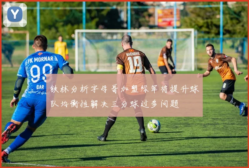 铁林分析字母哥加盟绿军将提升球队均衡性解决三分球过多问题
