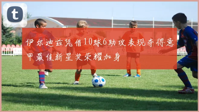 伊尔迪兹凭借10球6助攻表现夺得意甲最佳新星奖荣耀加身